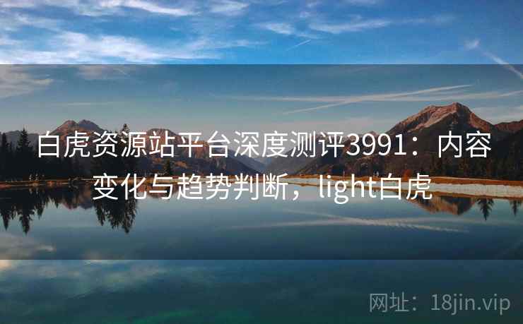 白虎资源站平台深度测评3991：内容变化与趋势判断，light白虎