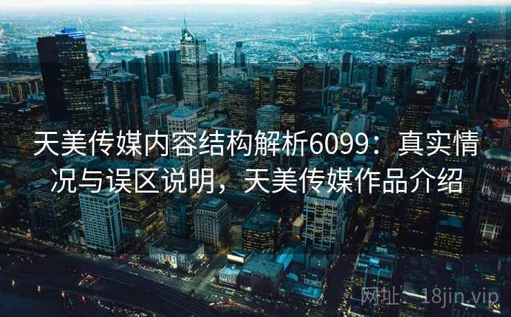 天美传媒内容结构解析6099：真实情况与误区说明，天美传媒作品介绍