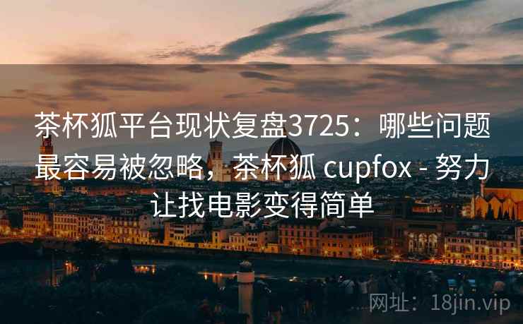 茶杯狐平台现状复盘3725：哪些问题最容易被忽略，茶杯狐 cupfox - 努力让找电影变得简单