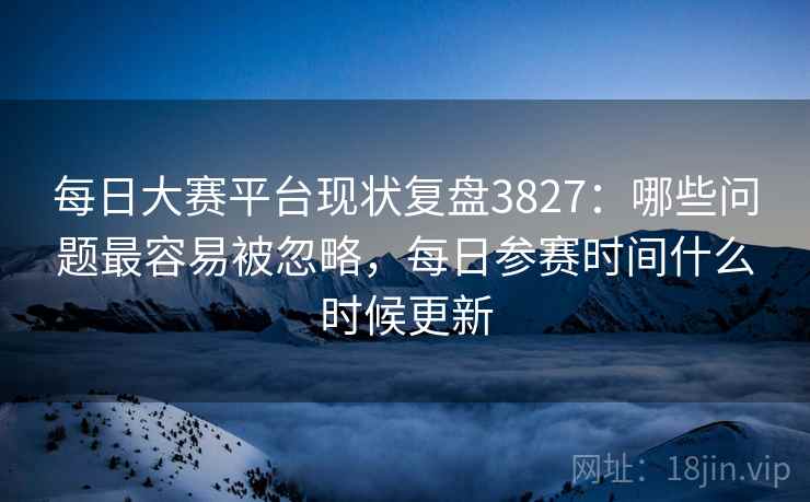 每日大赛平台现状复盘3827：哪些问题最容易被忽略，每日参赛时间什么时候更新