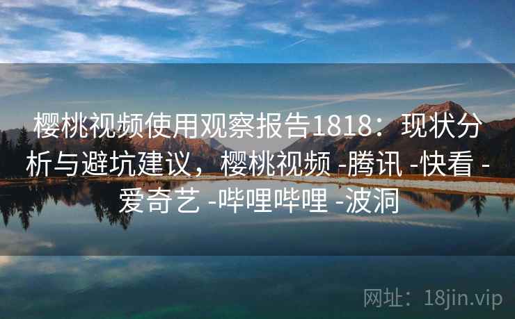 樱桃视频使用观察报告1818：现状分析与避坑建议，樱桃视频 -腾讯 -快看 -爱奇艺 -哔哩哔哩 -波洞