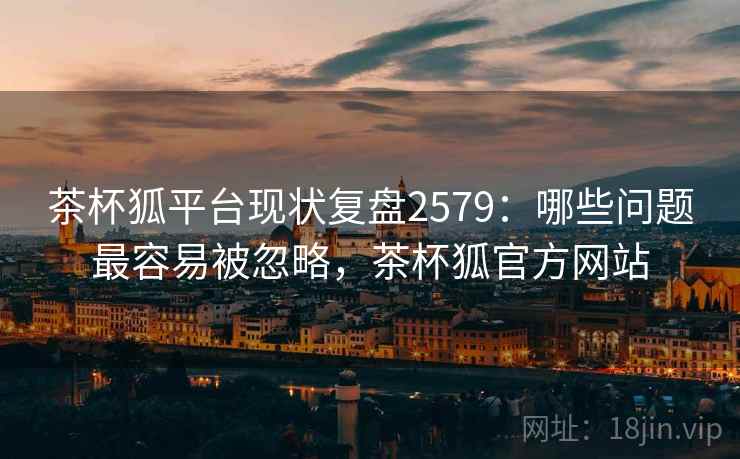茶杯狐平台现状复盘2579:哪些问题最容易被忽略,茶杯狐官方网站 茶杯狐平台现状复盘2579:哪些问题最容易被忽略,茶杯狐官方网站