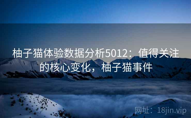 柚子猫体验数据分析5012:值得关注的核心变化,柚子猫事件 柚子猫体验数据分析5012:值得关注的核心变化,柚子猫事件