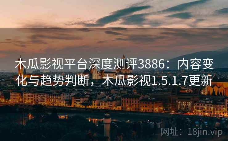 木瓜影视平台深度测评3886：内容变化与趋势判断，木瓜影视1.5.1.7更新