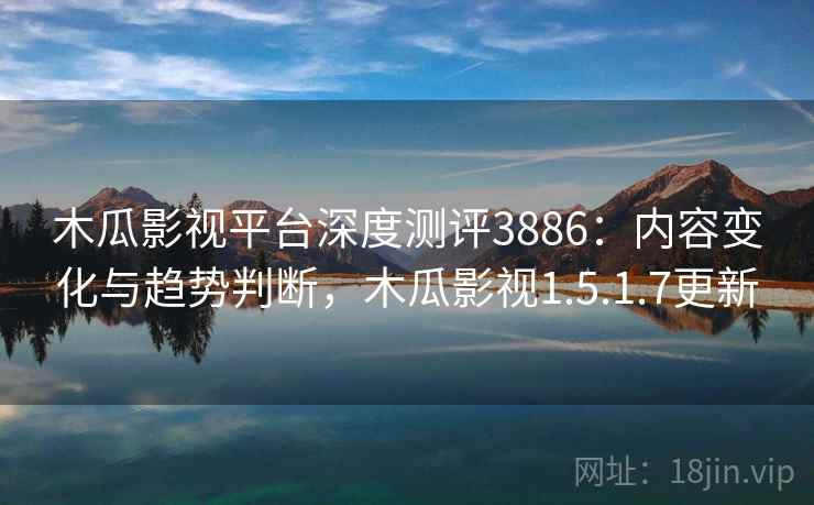 木瓜影视平台深度测评3886：内容变化与趋势判断，木瓜影视1.5.1.7更新