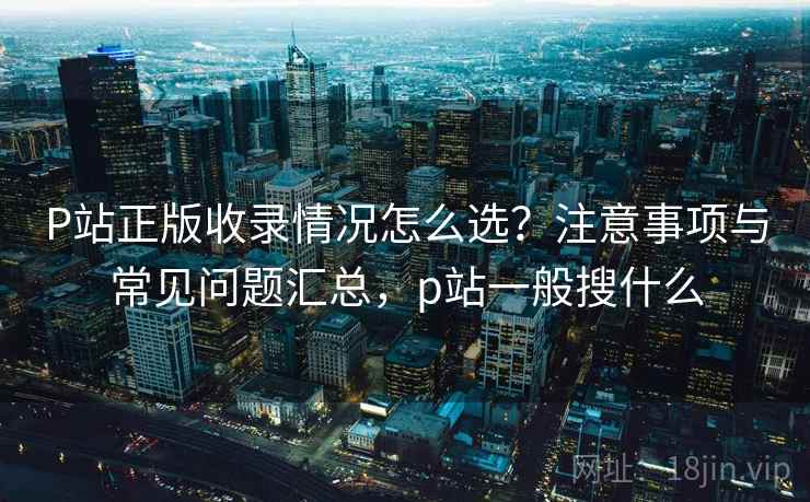 P站正版收录情况怎么选？注意事项与常见问题汇总，p站一般搜什么