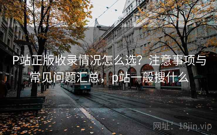 P站正版收录情况怎么选？注意事项与常见问题汇总，p站一般搜什么