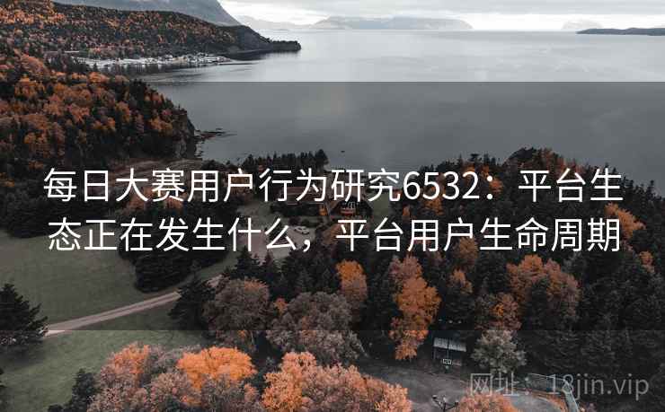 每日大赛用户行为研究6532:平台生态正在发生什么,平台用户生命周期 每日大赛用户行为研究6532:平台生态正在发生什么,平台用户生命周期