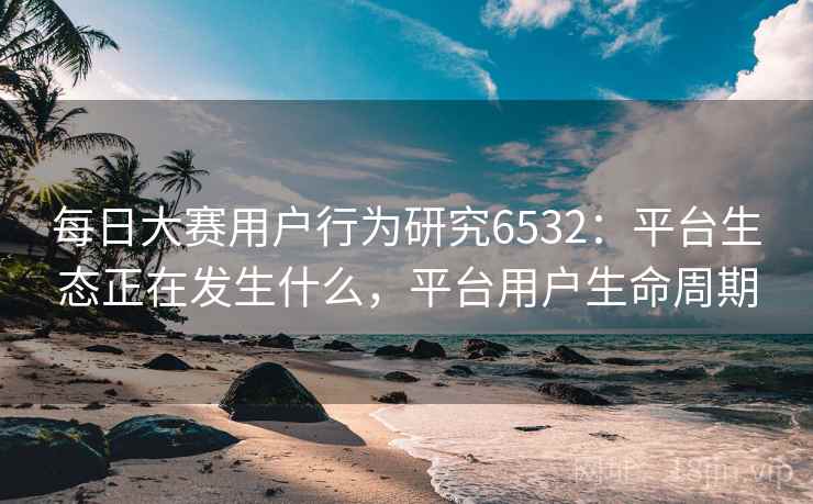 每日大赛用户行为研究6532:平台生态正在发生什么,平台用户生命周期 每日大赛用户行为研究6532:平台生态正在发生什么,平台用户生命周期