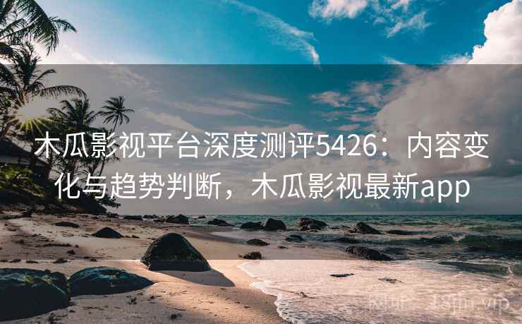 木瓜影视平台深度测评5426：内容变化与趋势判断，木瓜影视最新app