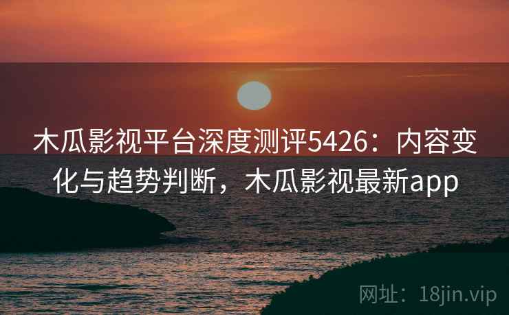 木瓜影视平台深度测评5426：内容变化与趋势判断，木瓜影视最新app
