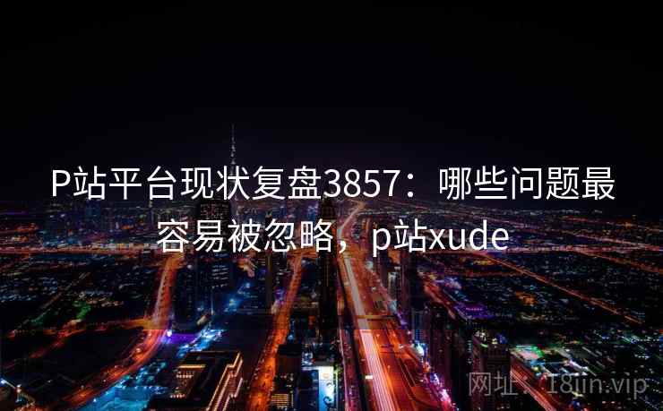 P站平台现状复盘3857:哪些问题最容易被忽略,p站xude P站平台现状复盘3857:哪些问题最容易被忽略,p站xude