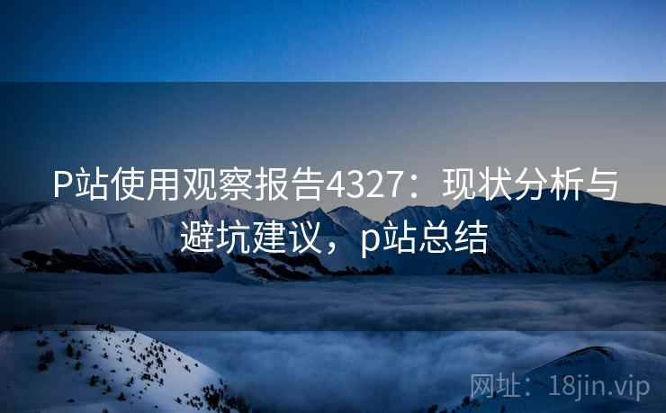 P站使用观察报告4327:现状分析与避坑建议,p站总结 P站使用观察报告4327:现状分析与避坑建议,p站总结