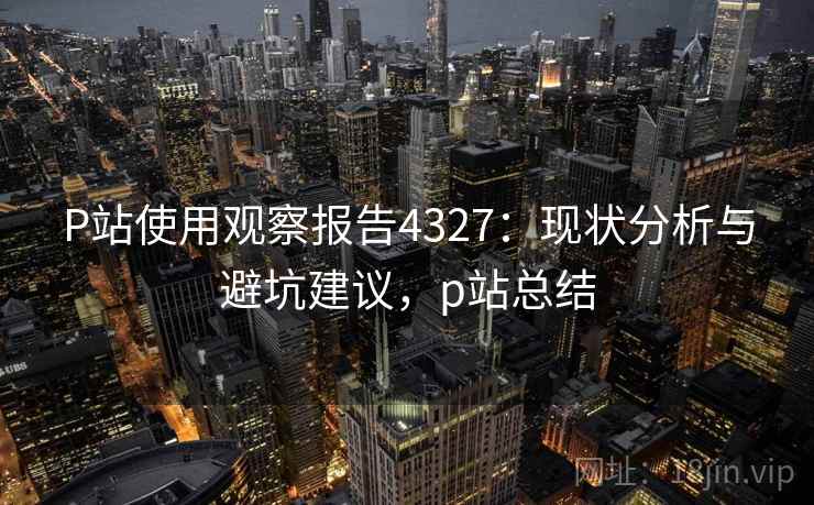 P站使用观察报告4327:现状分析与避坑建议,p站总结 P站使用观察报告4327:现状分析与避坑建议,p站总结