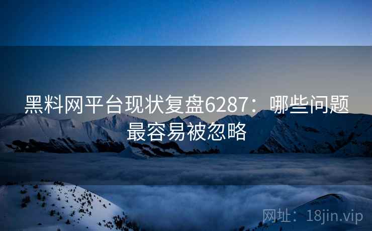 黑料网平台现状复盘6287：哪些问题最容易被忽略