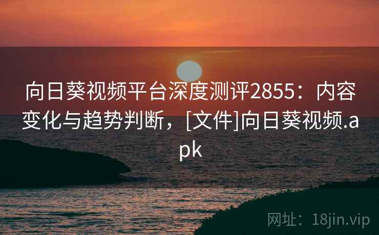 向日葵视频平台深度测评2855：内容变化与趋势判断，[文件]向日葵视频.apk