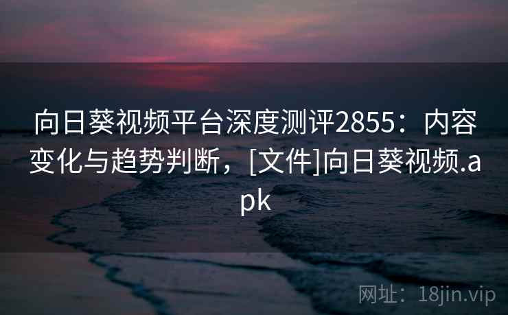 向日葵视频平台深度测评2855：内容变化与趋势判断，[文件]向日葵视频.apk