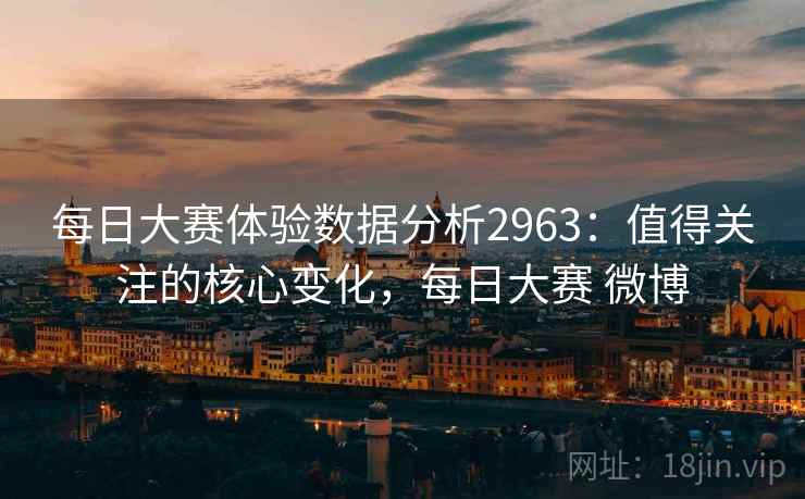 每日大赛体验数据分析2963:值得关注的核心变化,每日大赛 微博 每日大赛体验数据分析2963:值得关注的核心变化,每日大赛 微博