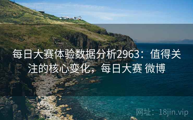 每日大赛体验数据分析2963:值得关注的核心变化,每日大赛 微博 每日大赛体验数据分析2963:值得关注的核心变化,每日大赛 微博