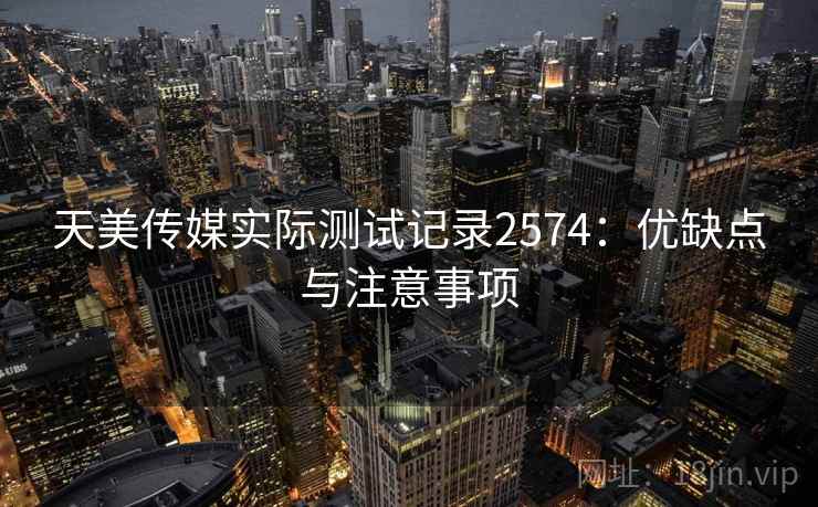 天美传媒实际测试记录2574:优缺点与注意事项 天美传媒实际测试记录2574:优缺点与注意事项
