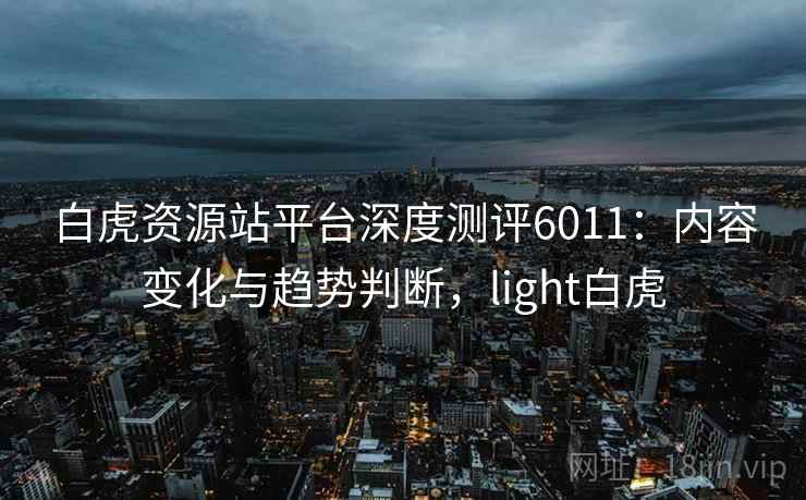 白虎资源站平台深度测评6011:内容变化与趋势判断,light白虎 白虎资源站平台深度测评6011:内容变化与趋势判断,light白虎