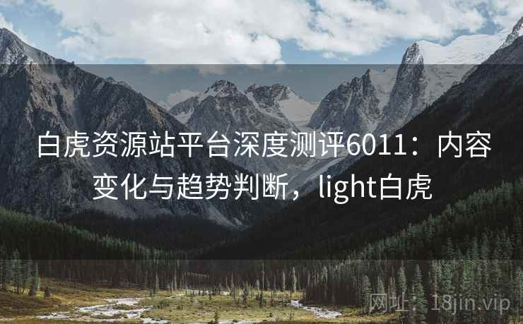 白虎资源站平台深度测评6011:内容变化与趋势判断,light白虎 白虎资源站平台深度测评6011:内容变化与趋势判断,light白虎