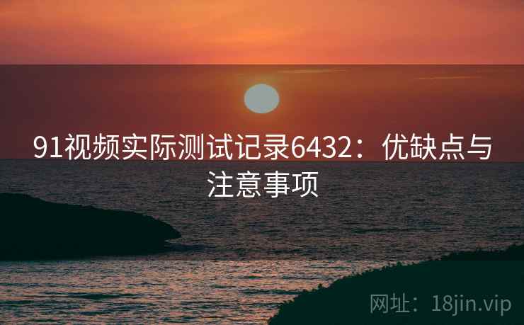 91视频实际测试记录6432:优缺点与注意事项 91视频实际测试记录6432:优缺点与注意事项
