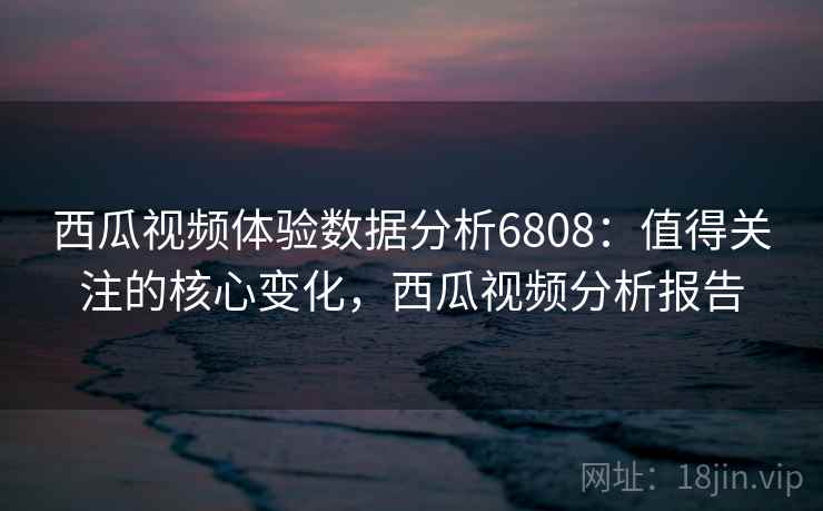 西瓜视频体验数据分析6808：值得关注的核心变化，西瓜视频分析报告