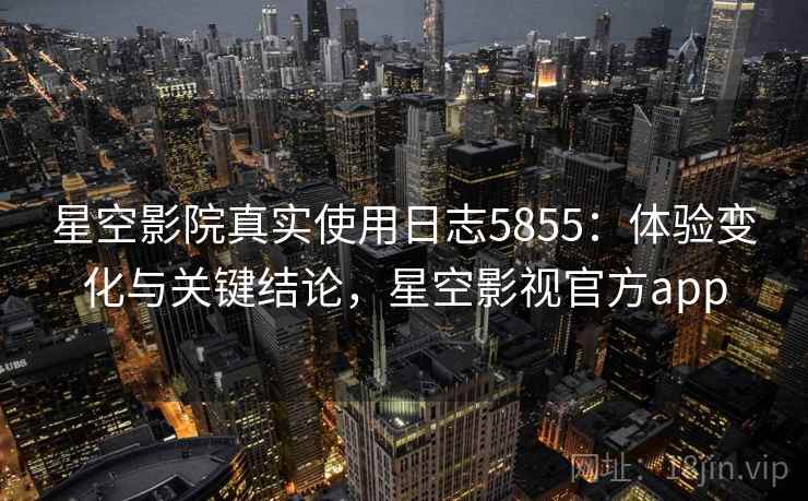 星空影院真实使用日志5855：体验变化与关键结论，星空影视官方app