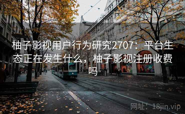 柚子影视用户行为研究2707：平台生态正在发生什么，柚子影视注册收费吗