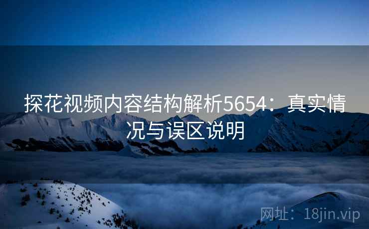 探花视频内容结构解析5654：真实情况与误区说明
