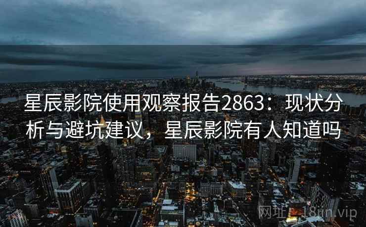 星辰影院使用观察报告2863：现状分析与避坑建议，星辰影院有人知道吗