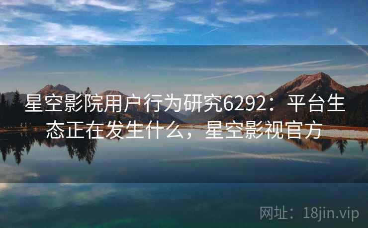 星空影院用户行为研究6292：平台生态正在发生什么，星空影视官方
