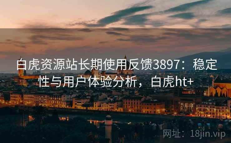 白虎资源站长期使用反馈3897：稳定性与用户体验分析，白虎ht+