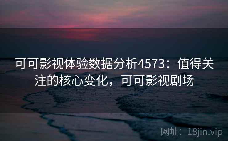 可可影视体验数据分析4573：值得关注的核心变化，可可影视剧场