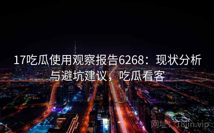 17吃瓜使用观察报告6268：现状分析与避坑建议，吃瓜看客