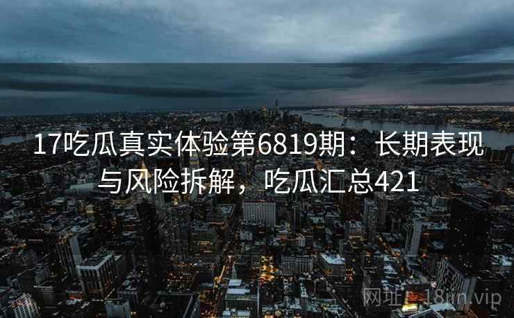 17吃瓜真实体验第6819期：长期表现与风险拆解，吃瓜汇总421