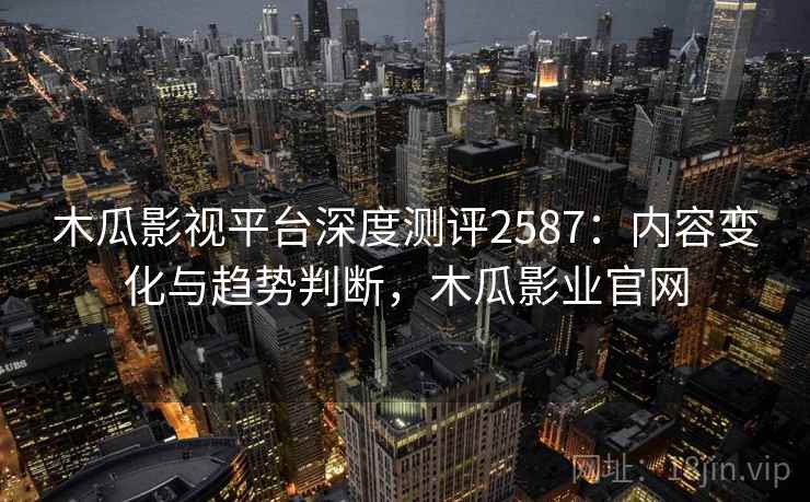 木瓜影视平台深度测评2587：内容变化与趋势判断，木瓜影业官网