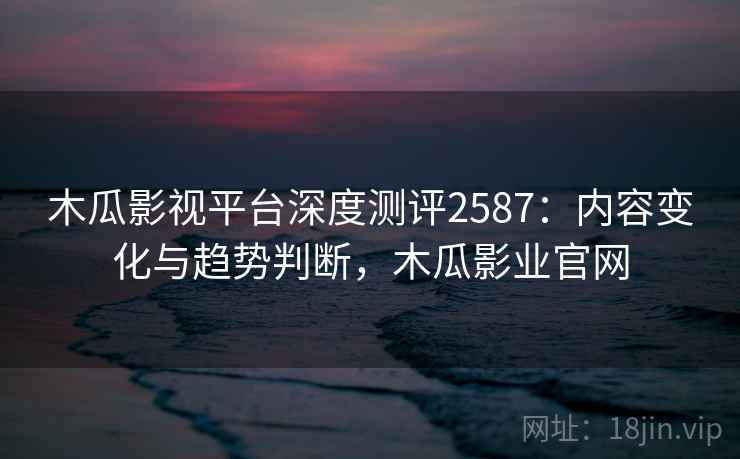 木瓜影视平台深度测评2587：内容变化与趋势判断，木瓜影业官网