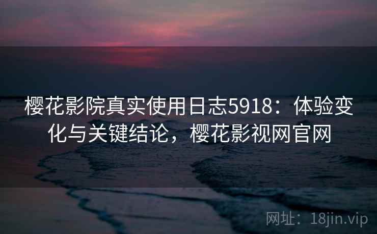 樱花影院真实使用日志5918：体验变化与关键结论，樱花影视网官网