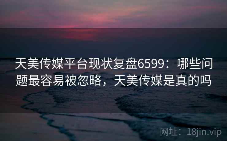 天美传媒平台现状复盘6599：哪些问题最容易被忽略，天美传媒是真的吗