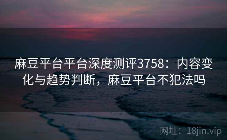 麻豆平台平台深度测评3758：内容变化与趋势判断，麻豆平台不犯法吗
