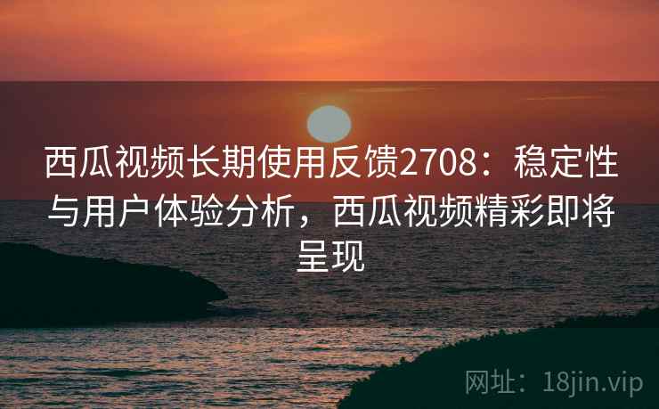 西瓜视频长期使用反馈2708：稳定性与用户体验分析，西瓜视频精彩即将呈现