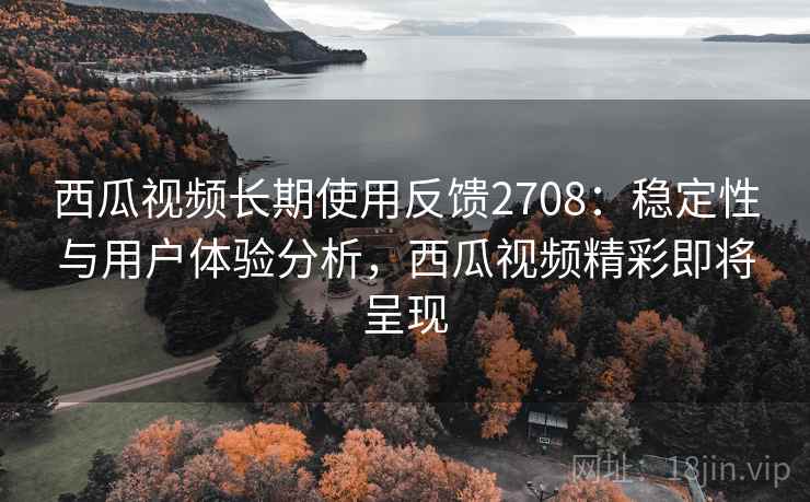 西瓜视频长期使用反馈2708：稳定性与用户体验分析，西瓜视频精彩即将呈现