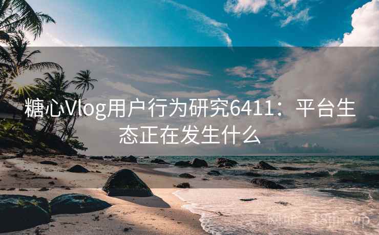 糖心Vlog用户行为研究6411:平台生态正在发生什么 糖心Vlog用户行为研究6411:平台生态正在发生什么