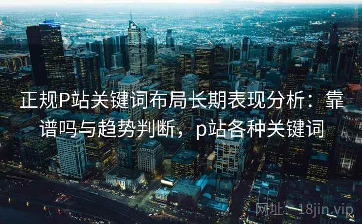 正规P站关键词布局长期表现分析：靠谱吗与趋势判断，p站各种关键词