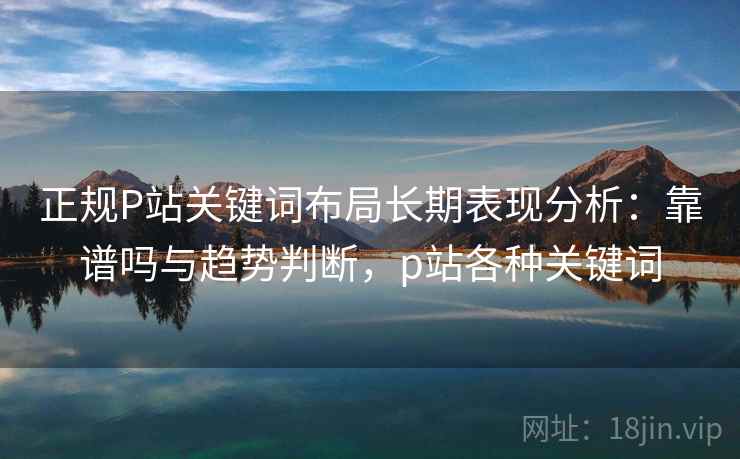 正规P站关键词布局长期表现分析：靠谱吗与趋势判断，p站各种关键词
