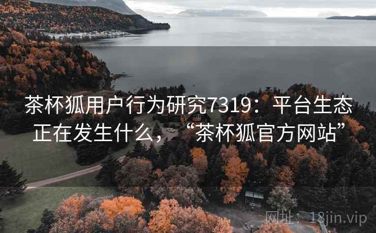 茶杯狐用户行为研究7319：平台生态正在发生什么，“茶杯狐官方网站”
