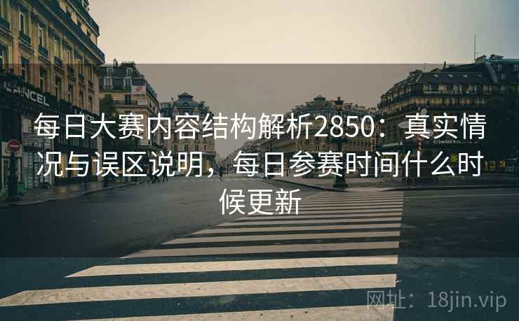 每日大赛内容结构解析2850：真实情况与误区说明，每日参赛时间什么时候更新