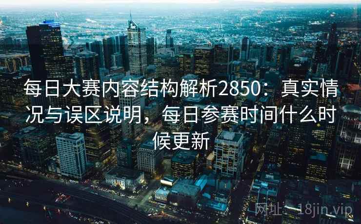 每日大赛内容结构解析2850：真实情况与误区说明，每日参赛时间什么时候更新